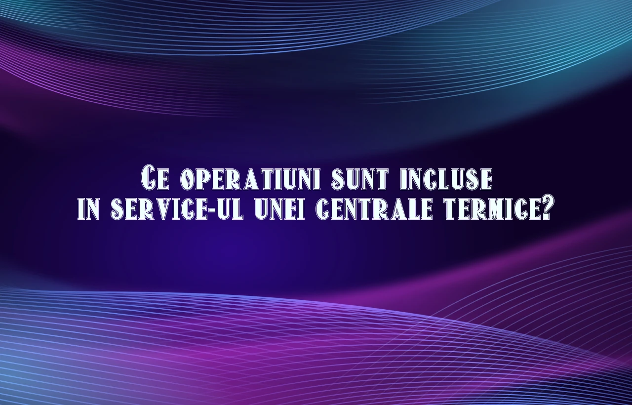 Ce operatiuni sunt incluse in service-ul unei centrale termice?